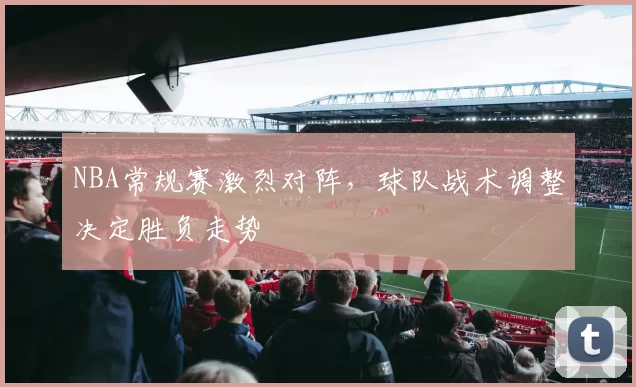 NBA常规赛激烈对阵,球队战术调整决定胜负走势