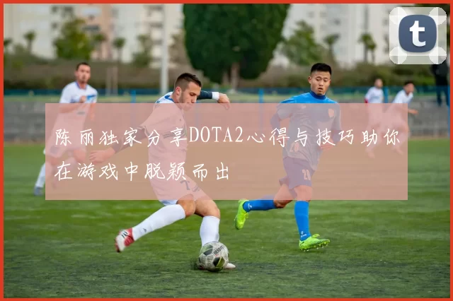 陈丽独家分享DOTA2心得与技巧助你在游戏中脱颖而出