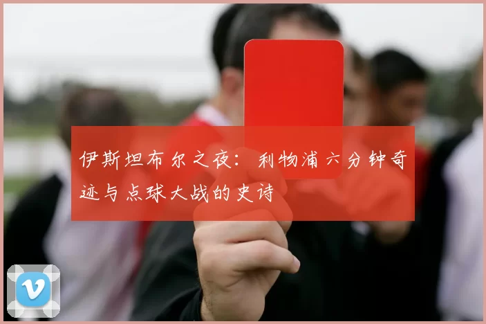 伊斯坦布尔之夜:利物浦六分钟奇迹与点球大战的史诗