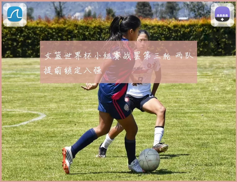 女篮世界杯小组赛战罢第三轮 两队提前锁定八强