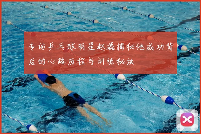 专访乒乓球明星赵磊揭秘他成功背后的心路历程与训练秘诀