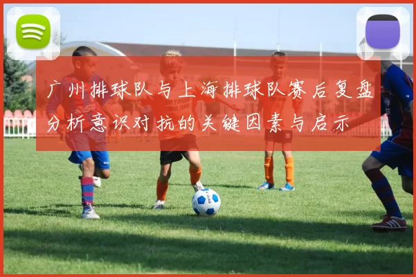 广州排球队与上海排球队赛后复盘分析意识对抗的关键因素与启示