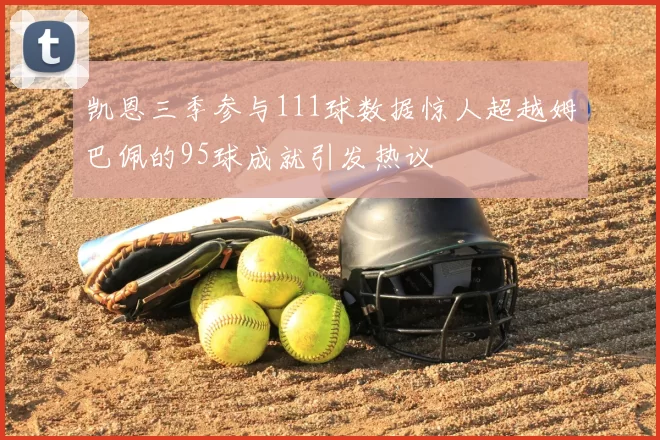 凯恩三季参与111球数据惊人超越姆巴佩的95球成就引发热议
