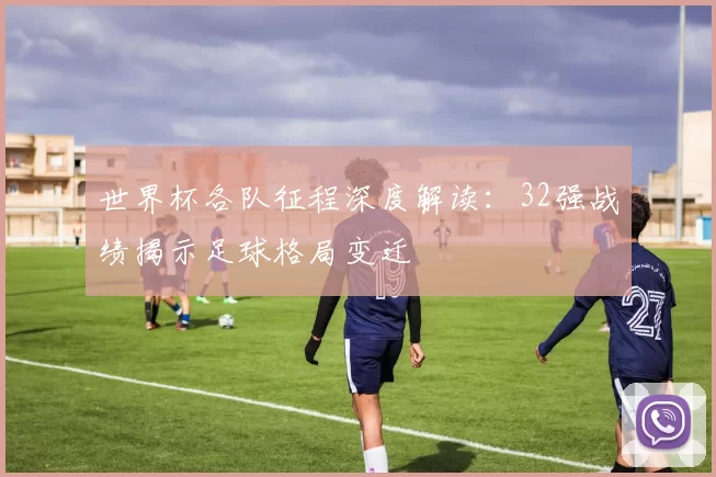 世界杯各队征程深度解读:32强战绩揭示足球格局变迁