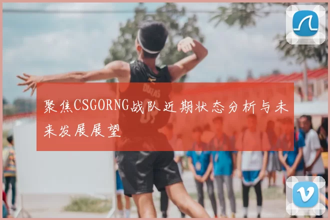 聚焦CSGORNG战队近期状态分析与未来发展展望