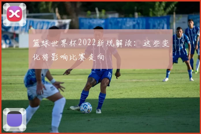 篮球世界杯2022新规解读:这些变化将影响比赛走向