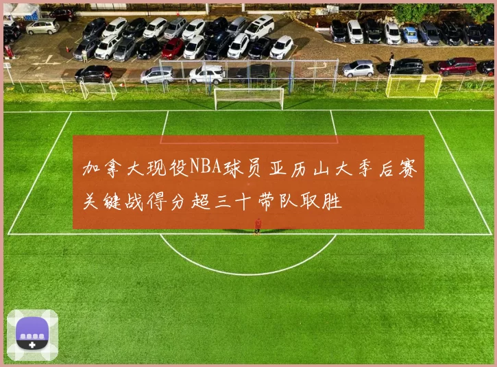 加拿大现役NBA球员亚历山大季后赛关键战得分超三十带队取胜