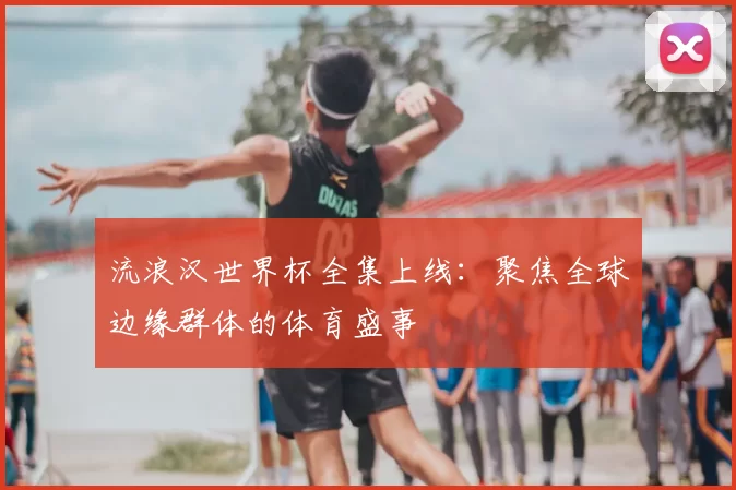 流浪汉世界杯全集上线：聚焦全球边缘群体的体育盛事