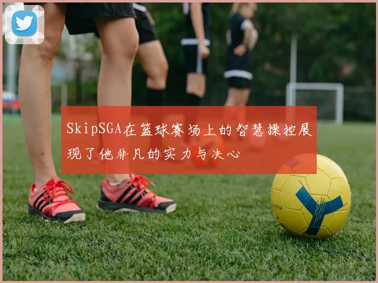 SkipSGA在篮球赛场上的智慧操控展现了他非凡的实力与决心