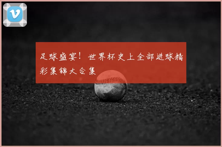 足球盛宴!世界杯史上全部进球精彩集锦大合集