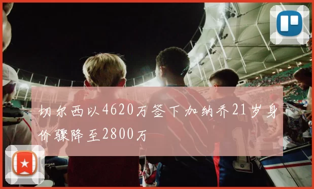 切尔西以4620万签下加纳乔21岁身价骤降至2800万