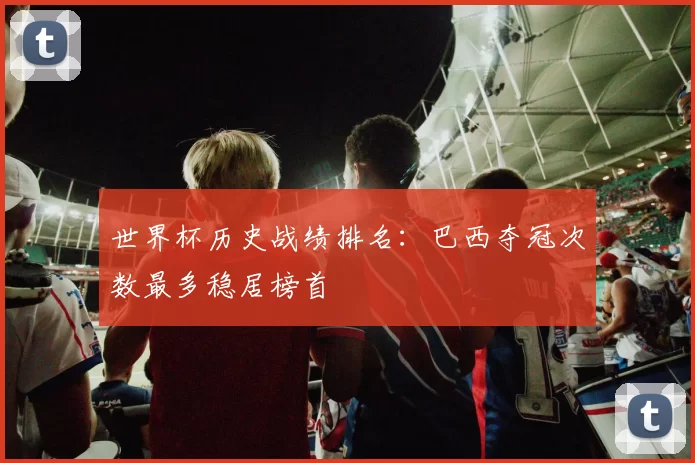 世界杯历史战绩排名：巴西夺冠次数最多稳居榜首