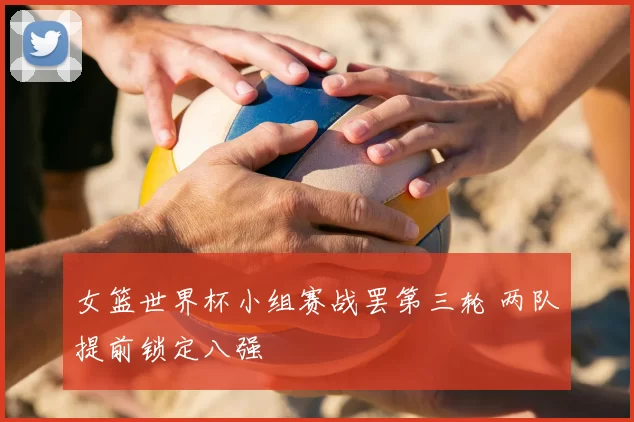 女篮世界杯小组赛战罢第三轮 两队提前锁定八强