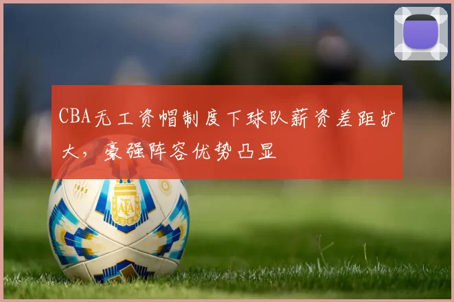 CBA无工资帽制度下球队薪资差距扩大，豪强阵容优势凸显