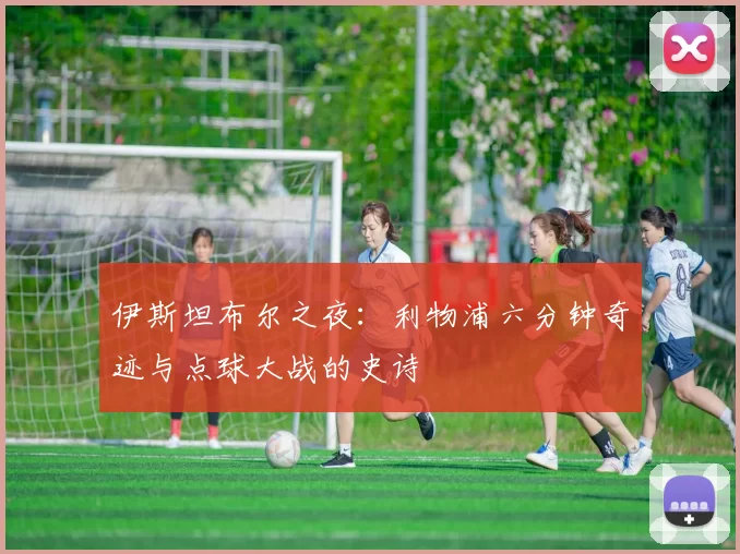 伊斯坦布尔之夜：利物浦六分钟奇迹与点球大战的史诗