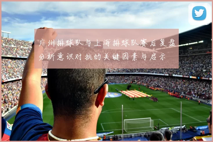 广州排球队与上海排球队赛后复盘分析意识对抗的关键因素与启示