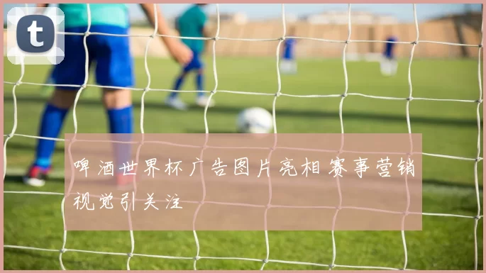 啤酒世界杯广告图片亮相 赛事营销视觉引关注