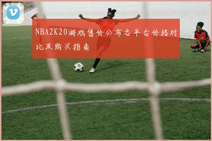 NBA2K20游戏售价公布各平台价格对比及购买指南