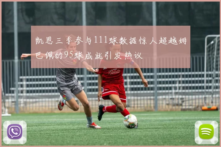 凯恩三季参与111球数据惊人超越姆巴佩的95球成就引发热议
