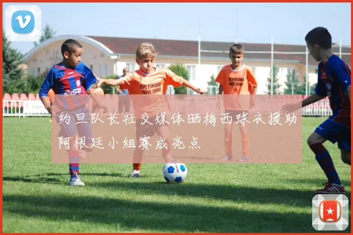 约旦队长社交媒体晒梅西球衣援助阿根廷小组赛成亮点