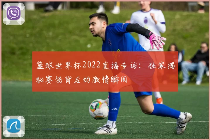 篮球世界杯2022直播专访：独家揭秘赛场背后的激情瞬间