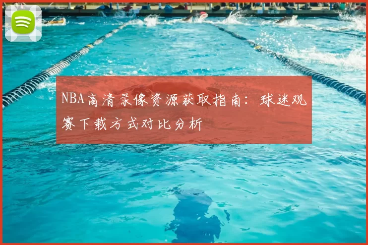 NBA高清录像资源获取指南：球迷观赛下载方式对比分析
