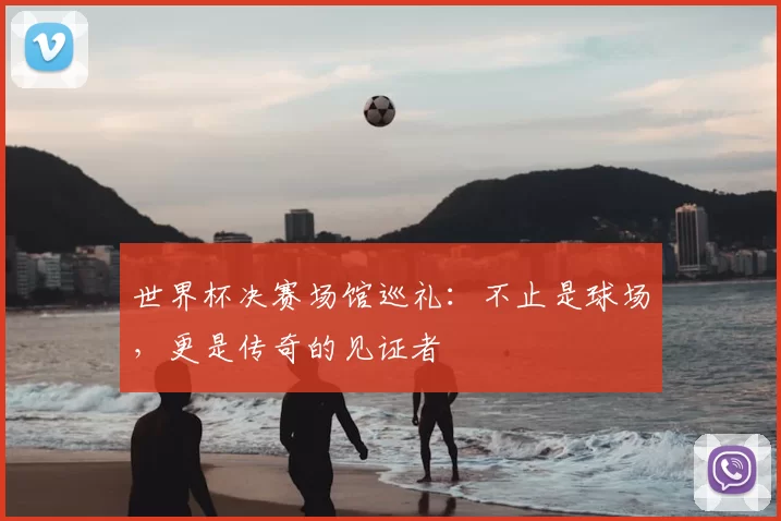 世界杯决赛场馆巡礼:不止是球场,更是传奇的见证者