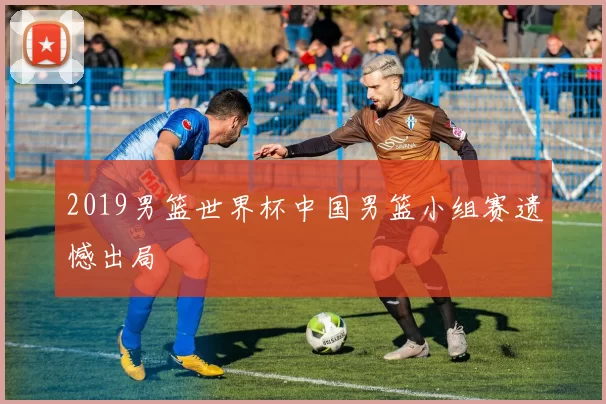 2019男篮世界杯中国男篮小组赛遗憾出局