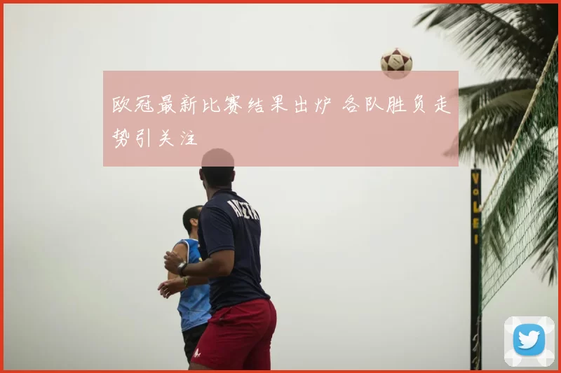 欧冠最新比赛结果出炉 各队胜负走势引关注