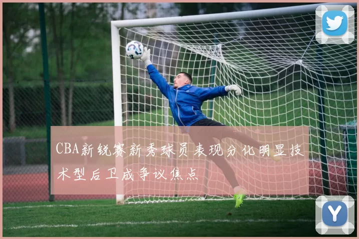 CBA新锐赛新秀球员表现分化明显技术型后卫成争议焦点