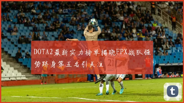 DOTA2最新实力榜单揭晓FPX战队强势跻身第五名引关注