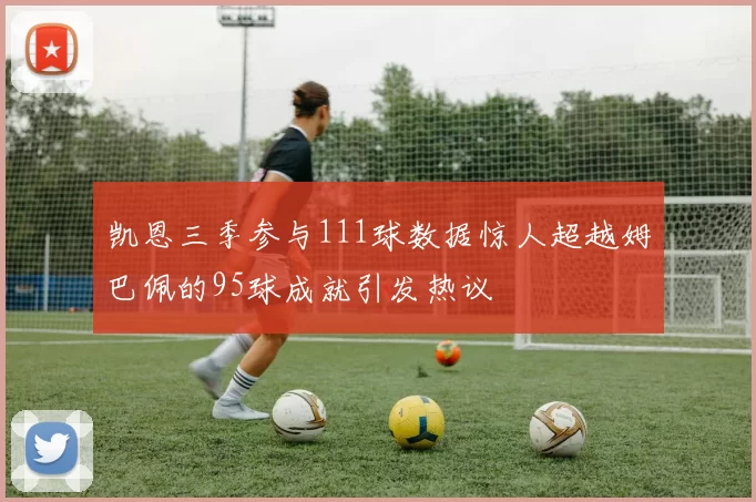 凯恩三季参与111球数据惊人超越姆巴佩的95球成就引发热议