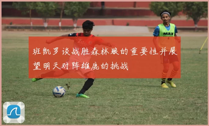 班凯罗谈战胜森林狼的重要性并展望明天对阵雄鹿的挑战