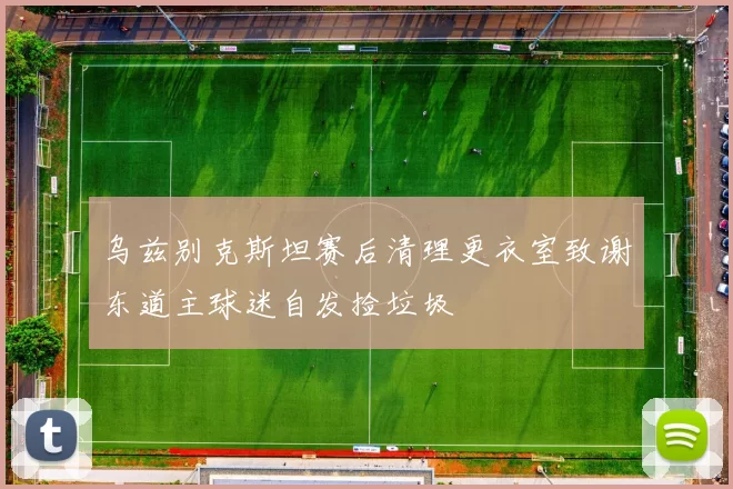 乌兹别克斯坦赛后清理更衣室致谢东道主球迷自发捡垃圾
