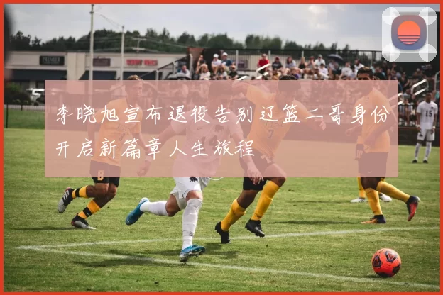 李晓旭宣布退役告别辽篮二哥身份开启新篇章人生旅程
