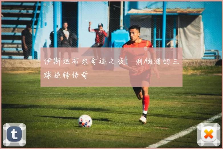 伊斯坦布尔奇迹之夜:利物浦的三球逆转传奇
