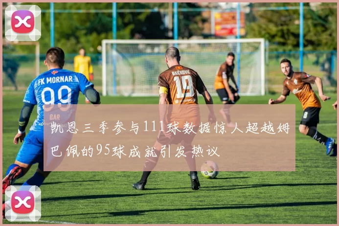 凯恩三季参与111球数据惊人超越姆巴佩的95球成就引发热议