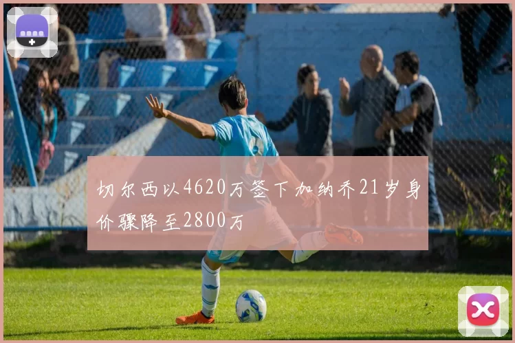 切尔西以4620万签下加纳乔21岁身价骤降至2800万