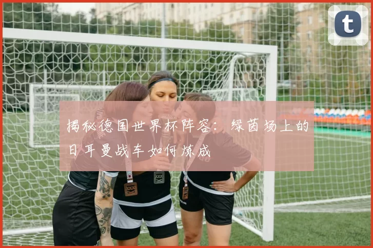 揭秘德国世界杯阵容：绿茵场上的日耳曼战车如何炼成