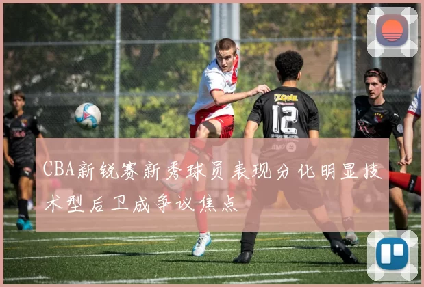 CBA新锐赛新秀球员表现分化明显技术型后卫成争议焦点