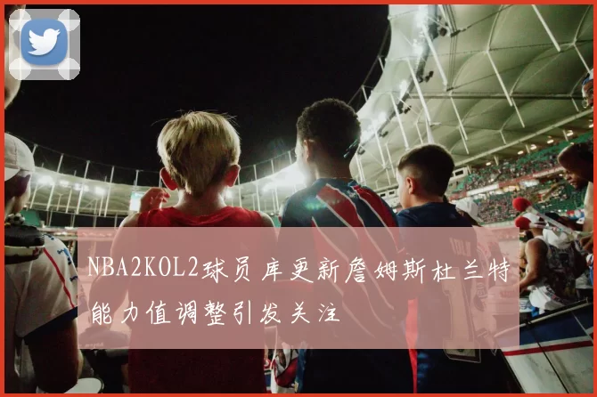 NBA2KOL2球员库更新詹姆斯杜兰特能力值调整引发关注