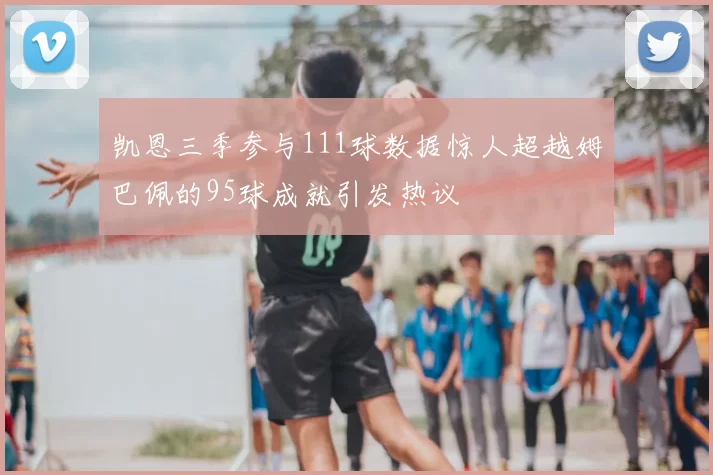 凯恩三季参与111球数据惊人超越姆巴佩的95球成就引发热议