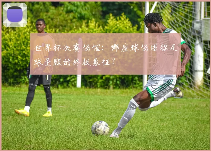 世界杯决赛场馆：哪座球场堪称足球圣殿的终极象征？