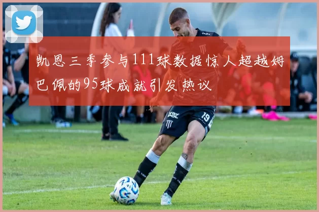 凯恩三季参与111球数据惊人超越姆巴佩的95球成就引发热议