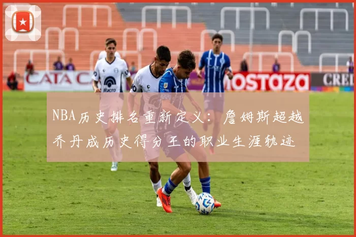 NBA历史排名重新定义:詹姆斯超越乔丹成历史得分王的职业生涯轨迹