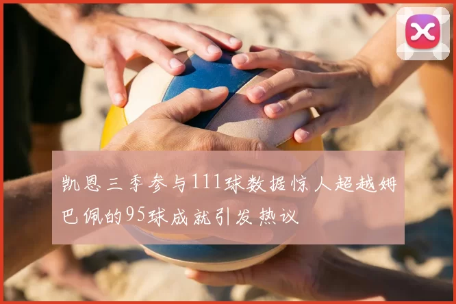 凯恩三季参与111球数据惊人超越姆巴佩的95球成就引发热议