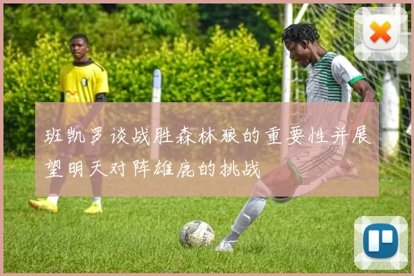 班凯罗谈战胜森林狼的重要性并展望明天对阵雄鹿的挑战
