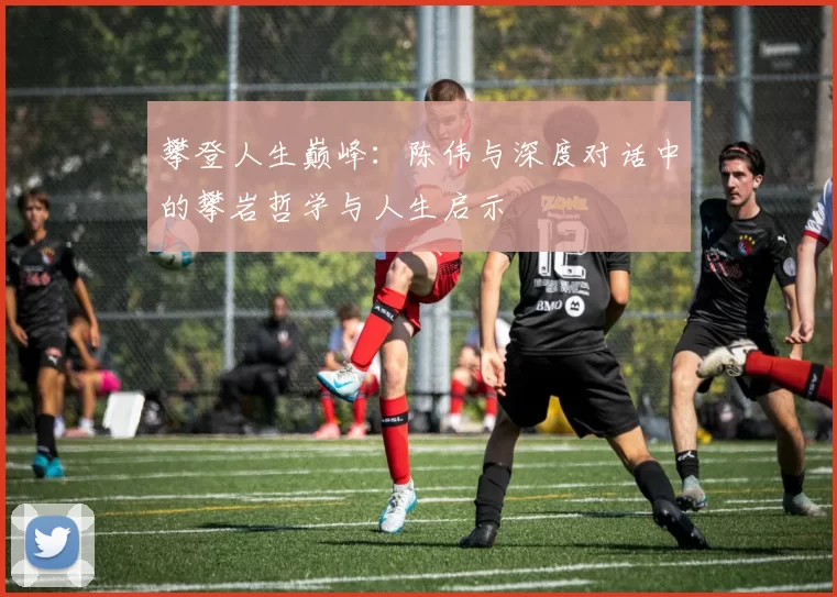 攀登人生巅峰:陈伟与深度对话中的攀岩哲学与人生启示