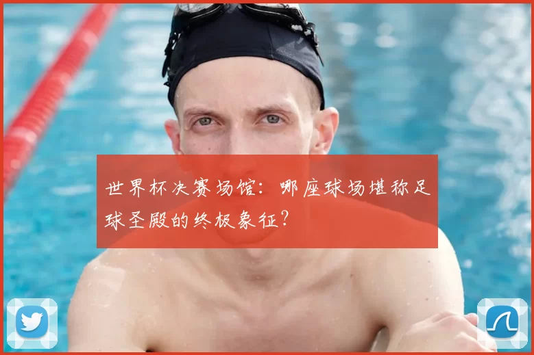 世界杯决赛场馆:哪座球场堪称足球圣殿的终极象征?