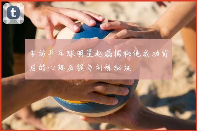 专访乒乓球明星赵磊揭秘他成功背后的心路历程与训练秘诀